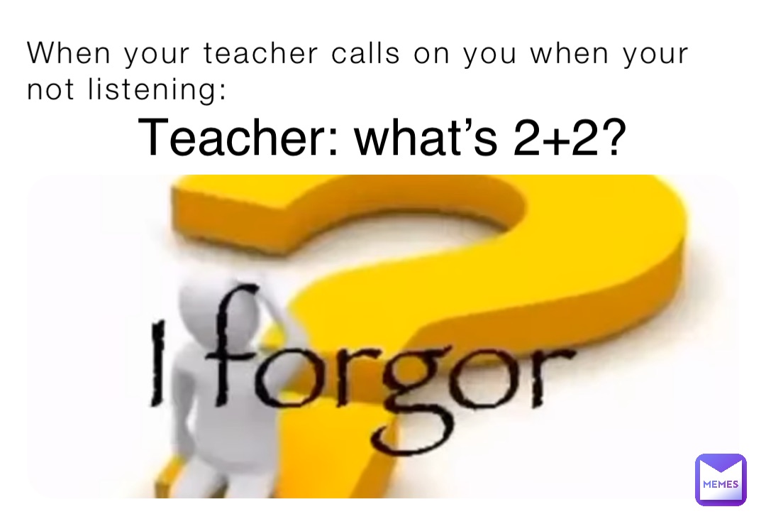 When your teacher calls on you when your not listening: Teacher: what’s 2+2?