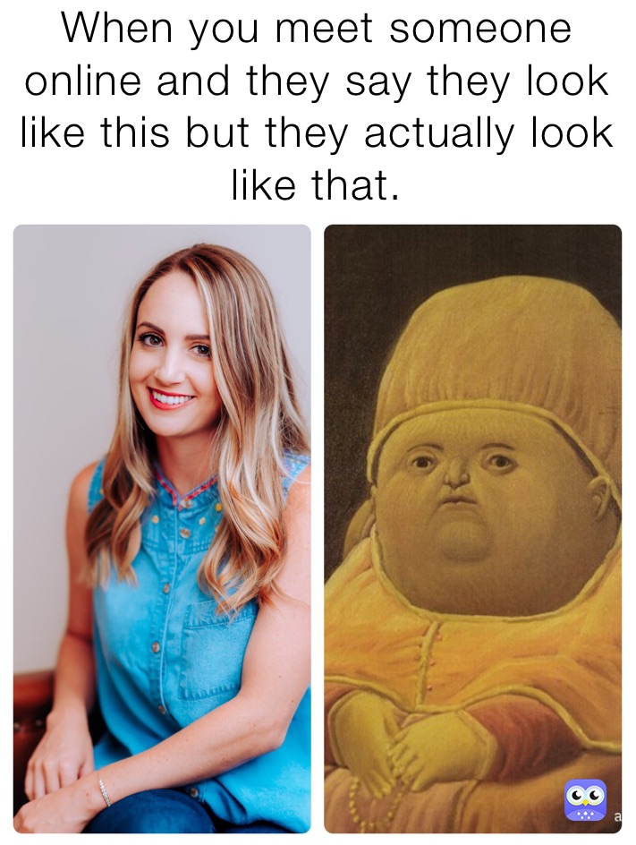 When you meet someone online and they say they look like this but they actually look like that.