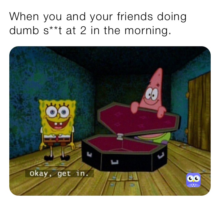 When you and your friends doing dumb s**t at 2 in the morning.