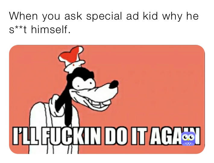 When you ask special ad kid why he s**t himself.