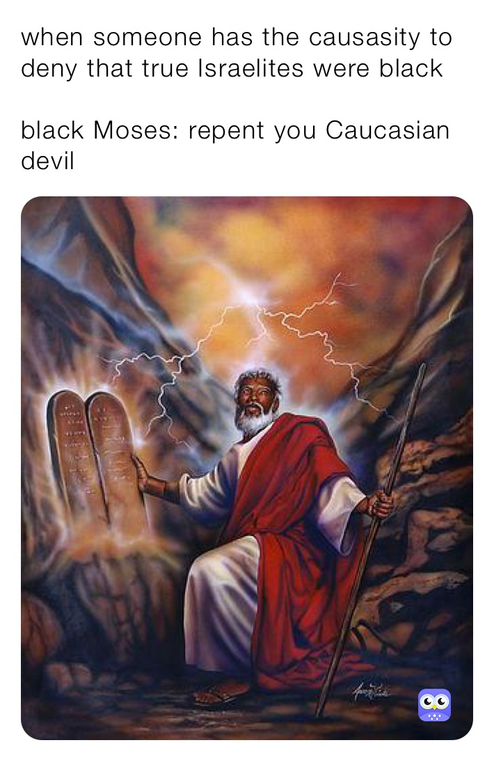 when someone has the causasity to deny that true Israelites were black 

black Moses: repent you Caucasian devil 
