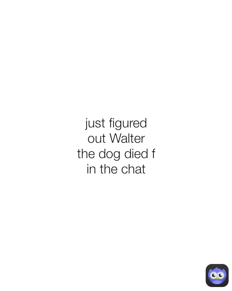 just figured out Walter the dog died f in the chat