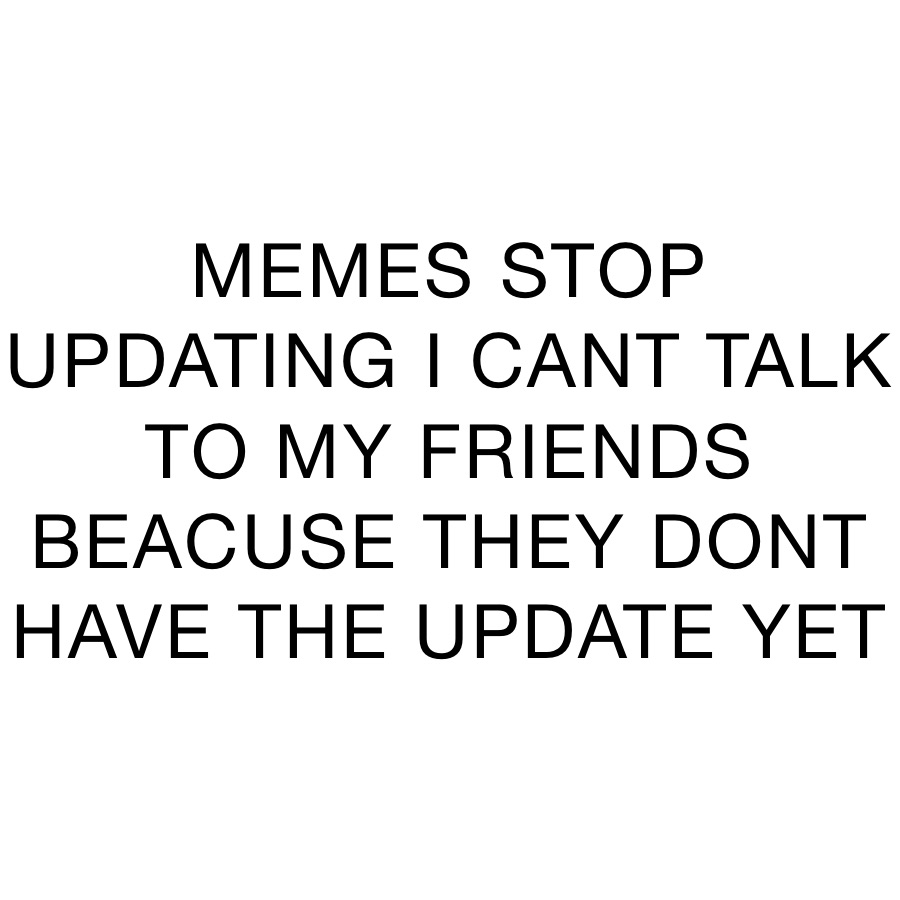 MEMES STOP UPDATING I CANT TALK TO MY FRIENDS BEACUSE THEY DONT HAVE ...