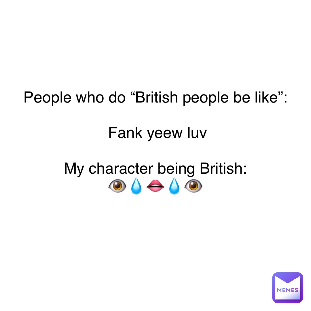 People who do “British people be like”:

Fank yeew luv 

My character being British:
👁💧👄💧👁