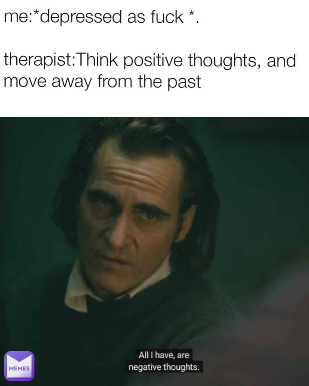 me:*depressed as fuck *.

therapist:Think positive thoughts, and move away from the past