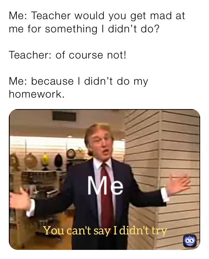 Me: Teacher would you get mad at me for something I didn’t do?

Teacher: of course not!

Me: because I didn’t do my homework.