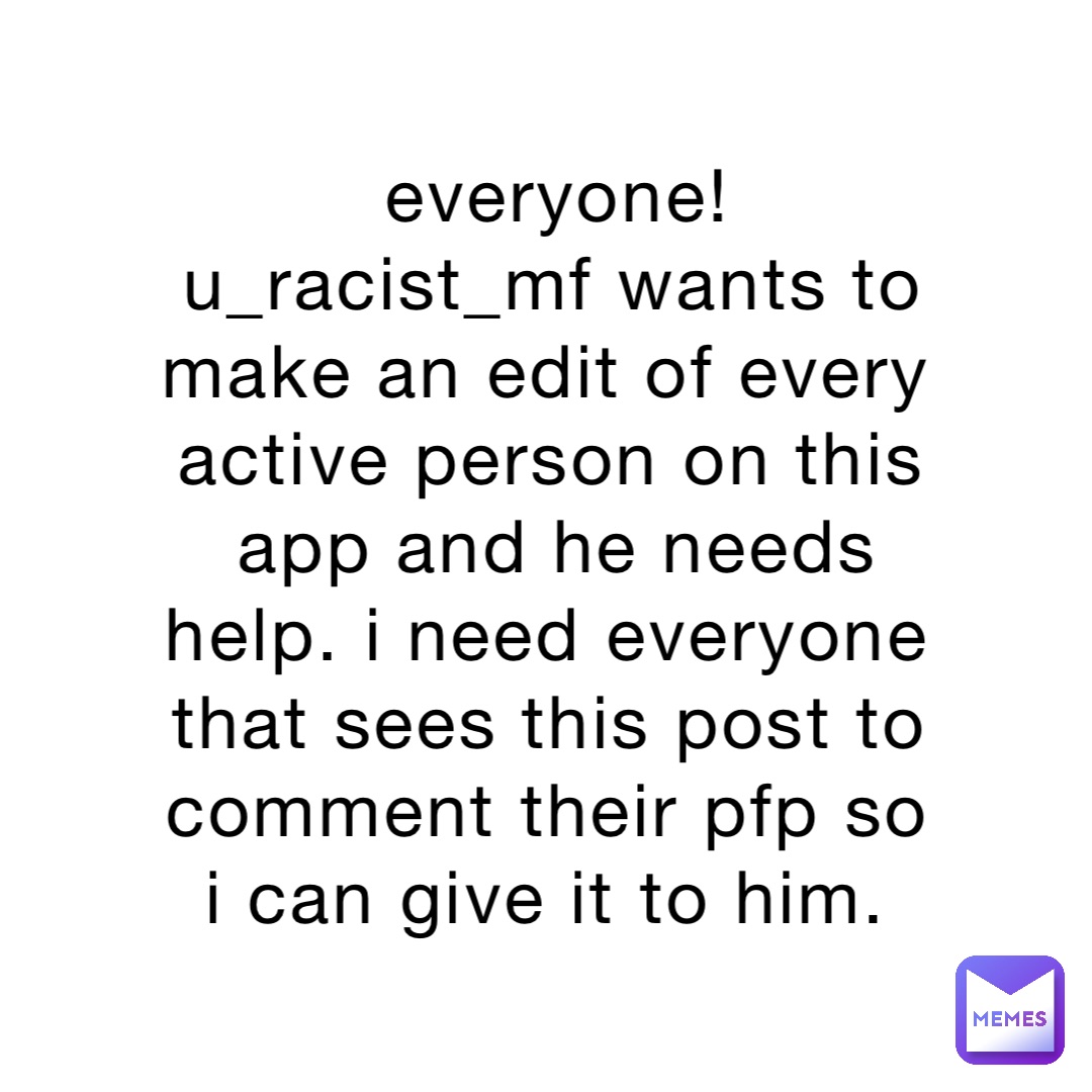 everyone! u_racist_mf wants to make an edit of every active person on this app and he needs help. i need everyone that sees this post to comment their pfp so i can give it to him.