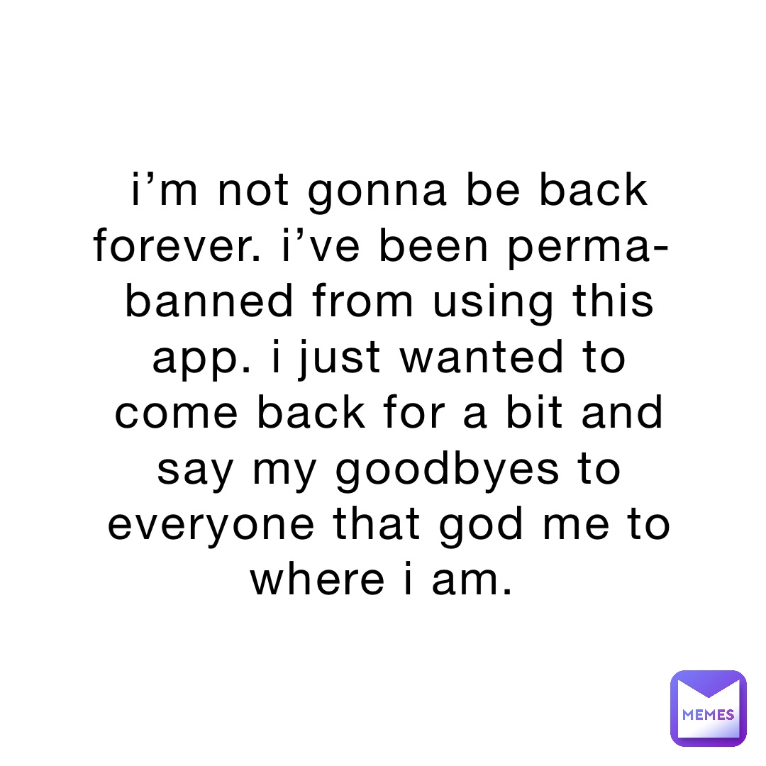 i’m not gonna be back forever. i’ve been perma-banned from using this app. i just wanted to come back for a bit and say my goodbyes to everyone that god me to where i am.