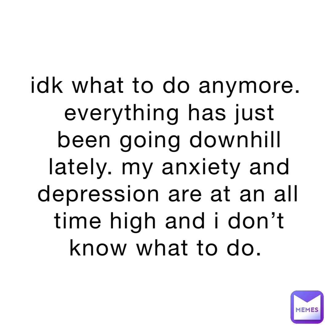 idk what to do anymore. everything has just been going downhill lately. my anxiety and depression are at an all time high and i don’t know what to do.