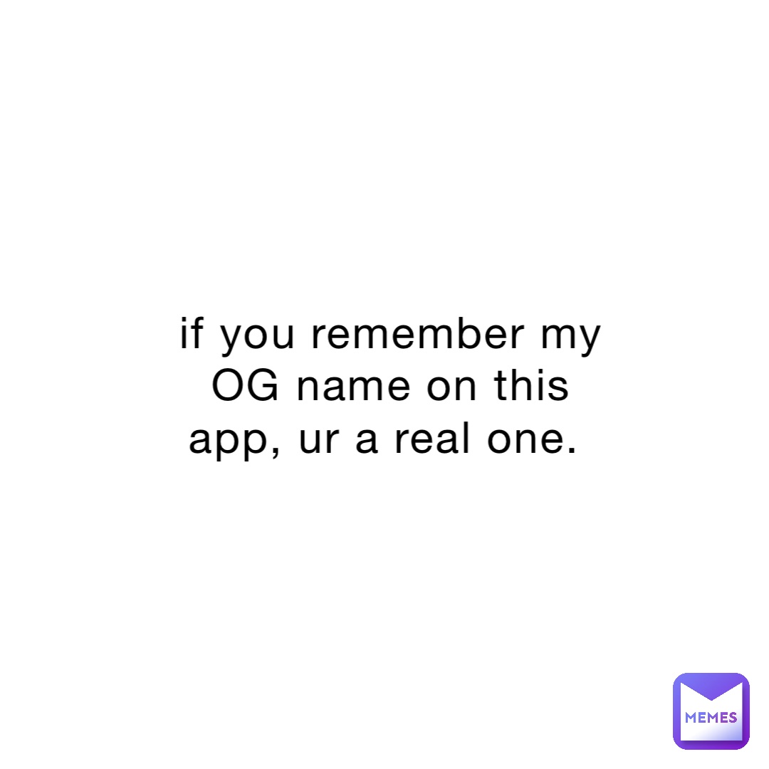 if you remember my OG name on this app, ur a real one.