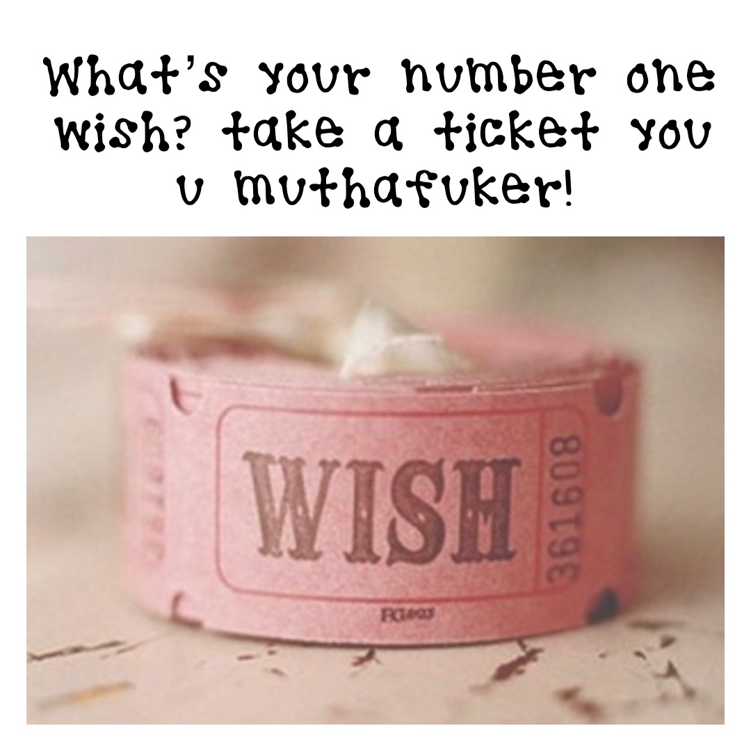 What’s your number one wish? Take a ticket you u muthafuker!