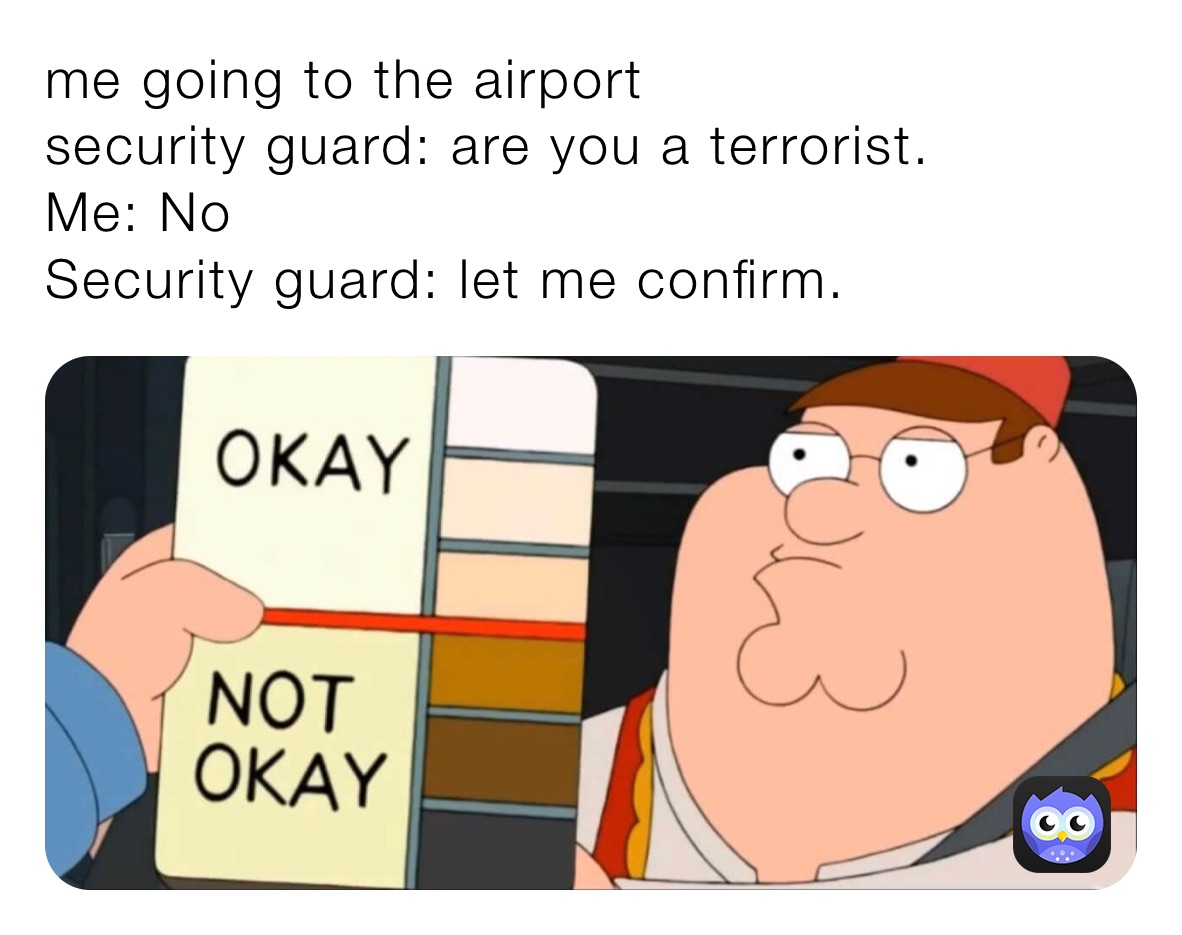 me going to the airport
security guard: are you a terrorist.
Me: No
Security guard: let me confirm.