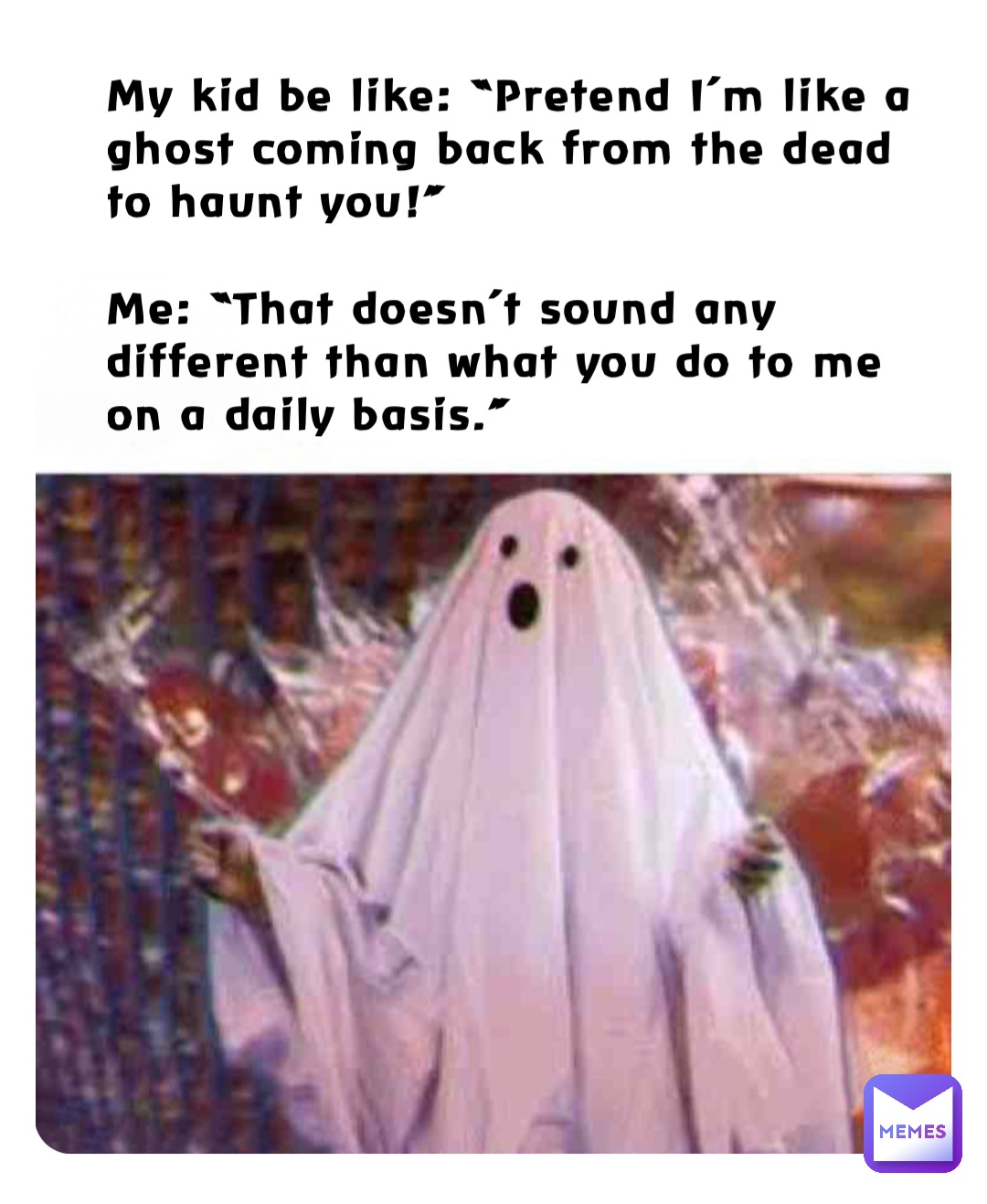 My kid be like: “Pretend I’m like a ghost coming back from the dead to haunt you!”

Me: “That doesn’t sound any different than what you do to me on a daily basis.”