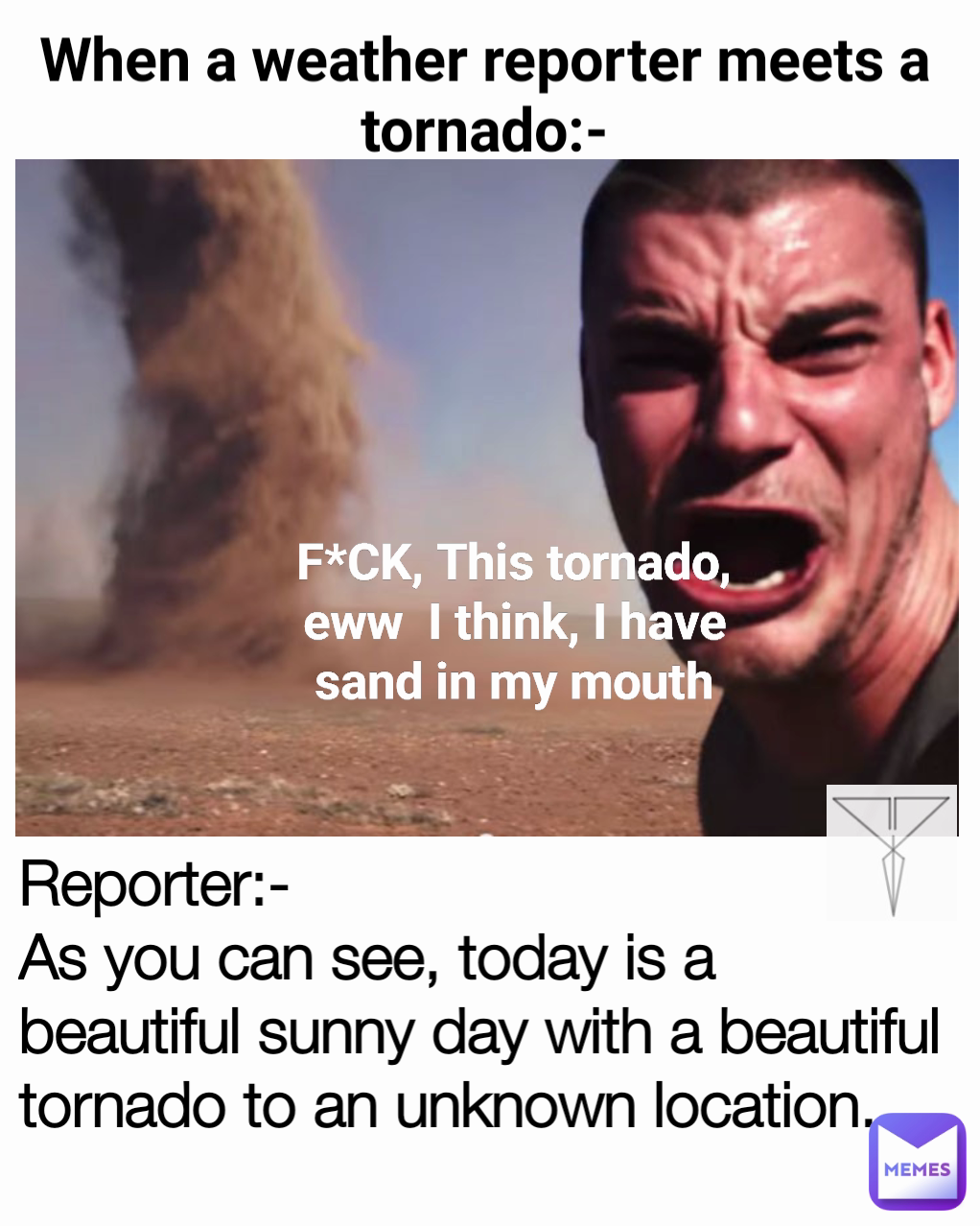 When a weather reporter meets a tornado:-
 F*CK, This tornado, eww  I think, I have sand in my mouth Reporter:- 
As you can see, today is a beautiful sunny day with a beautiful tornado to an unknown location. 