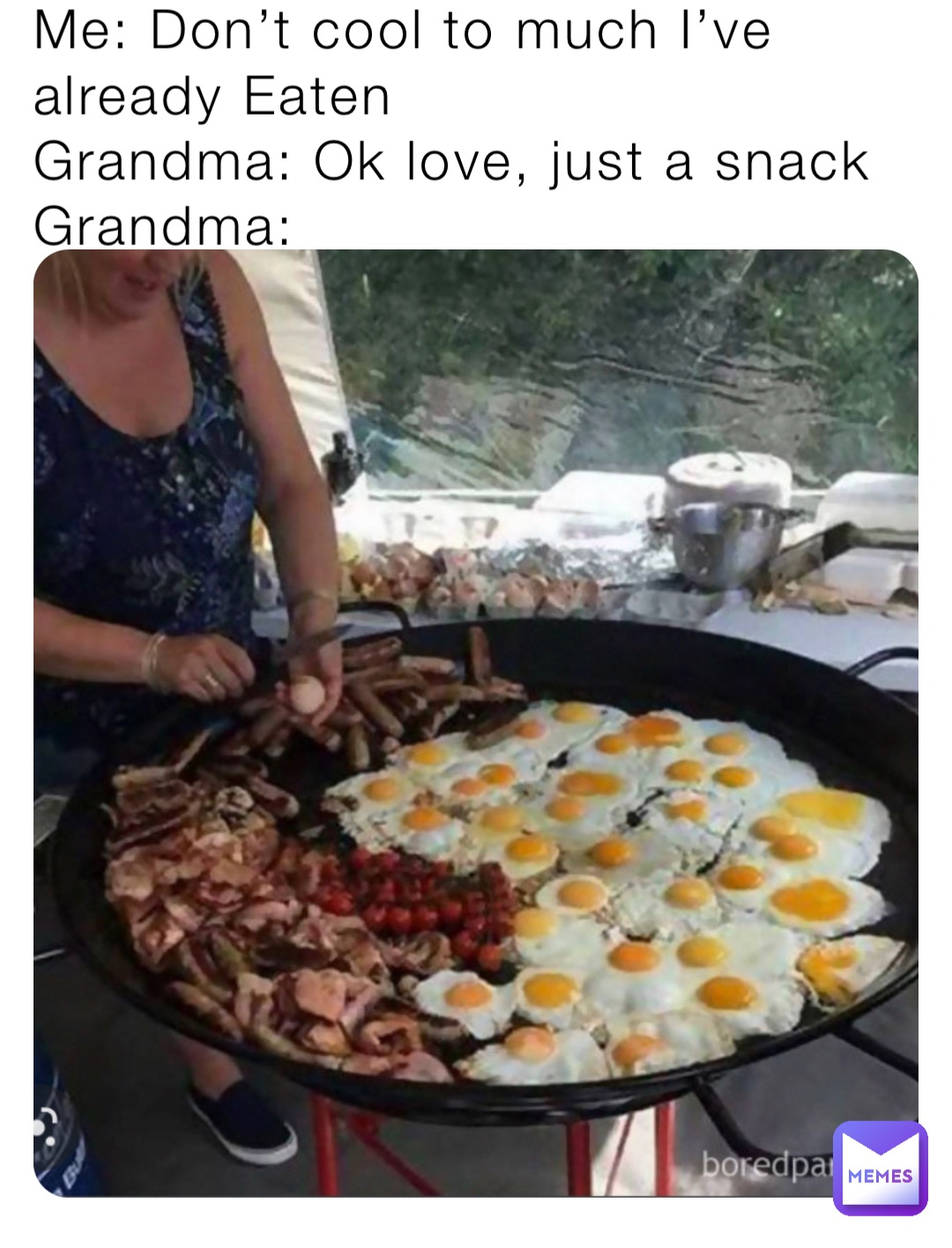 Me: Don’t cool to much I’ve already Eaten
Grandma: Ok love, just a snack
Grandma: