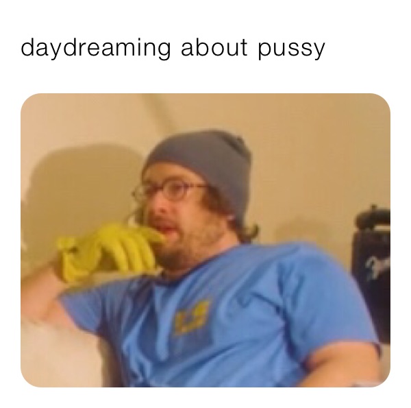 daydreaming about pussy