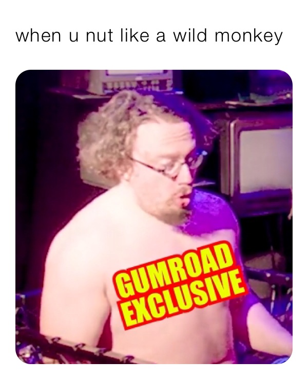 when u nut like a wild monkey 