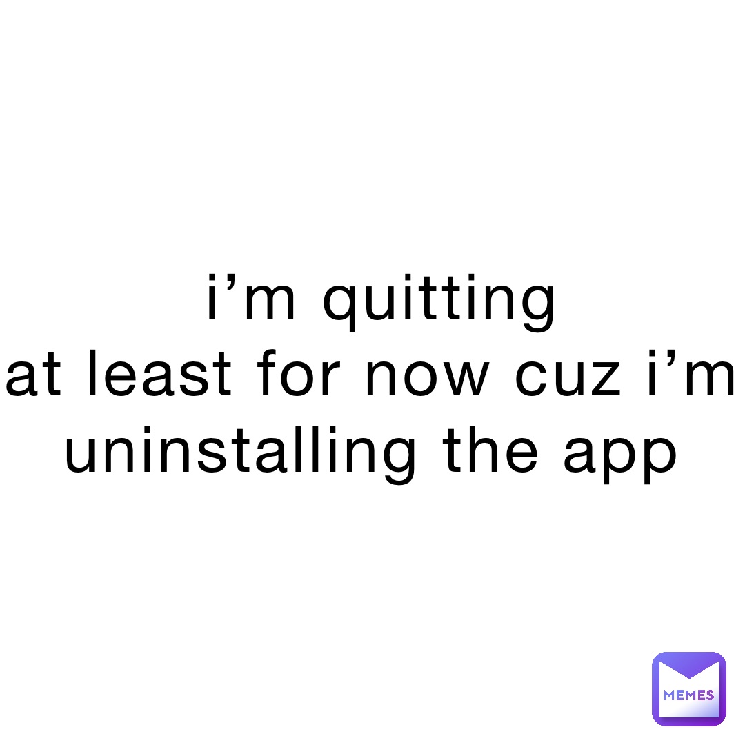 i’m quitting 
at least for now cuz i’m uninstalling the app