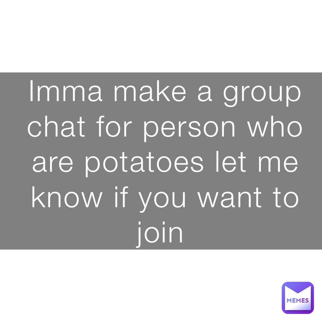 Imma make a group chat for person who are potatoes let me know if you want to join