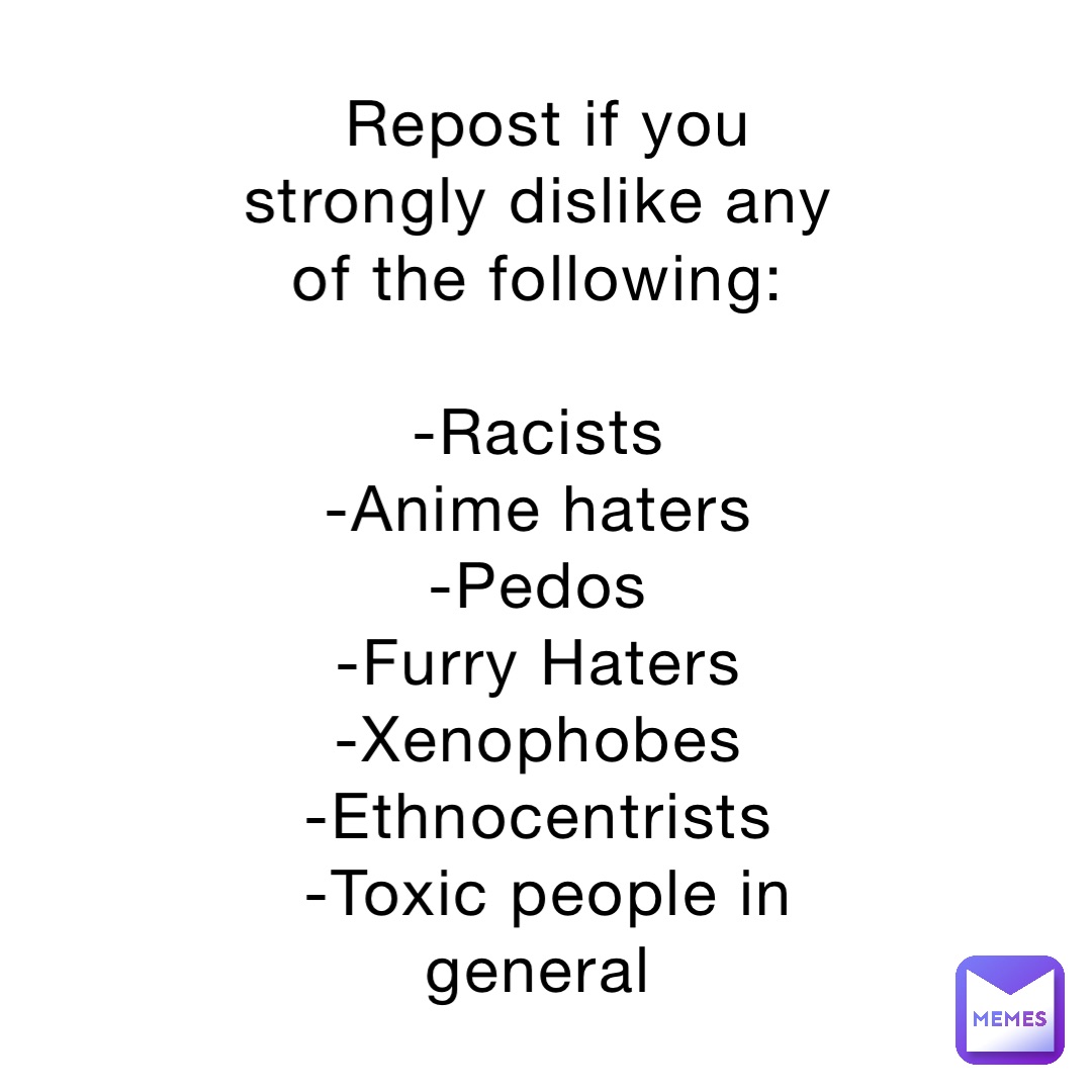 Repost if you strongly dislike any of the following:

-Racists
-Anime haters
-Pedos
-Furry Haters
-Xenophobes
-Ethnocentrists
-Toxic people in general