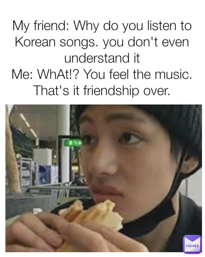 My friend: Why do you listen to Korean songs. you don't even understand it
Me: WhAt!? You feel the music. That's it friendship over.
