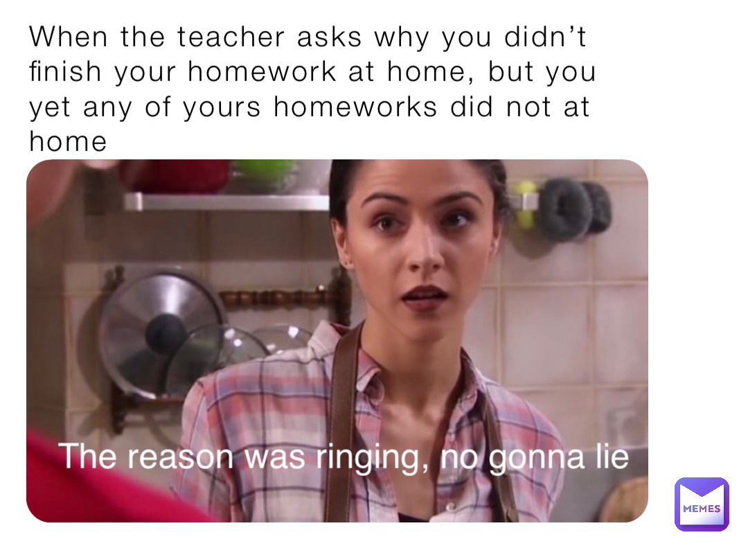 When the teacher asks why you didn’t finish your homework at home, but you yet any of yours homeworks did not at home The reason was ringing, no gonna lie