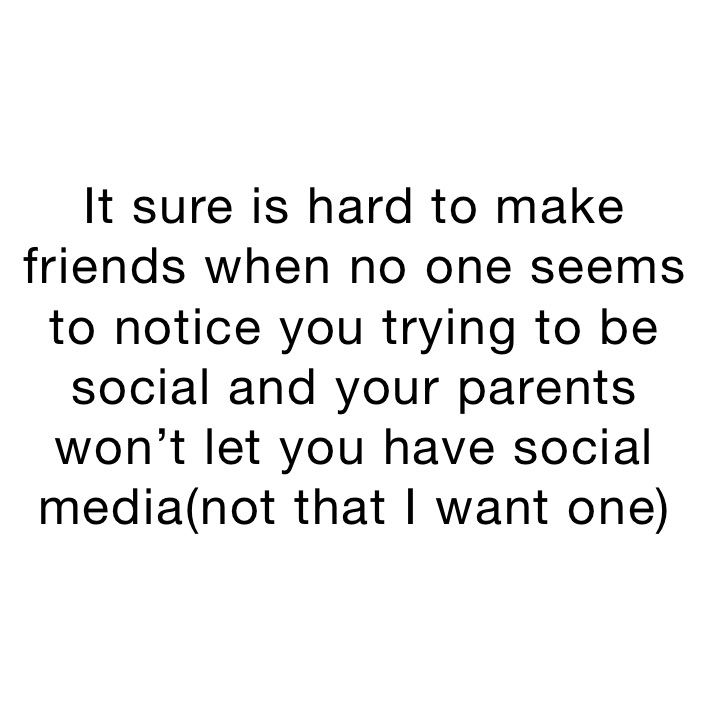 It sure is hard to make friends when no one seems to notice you trying to be social and your parents won’t let you have social media(not that I want one)