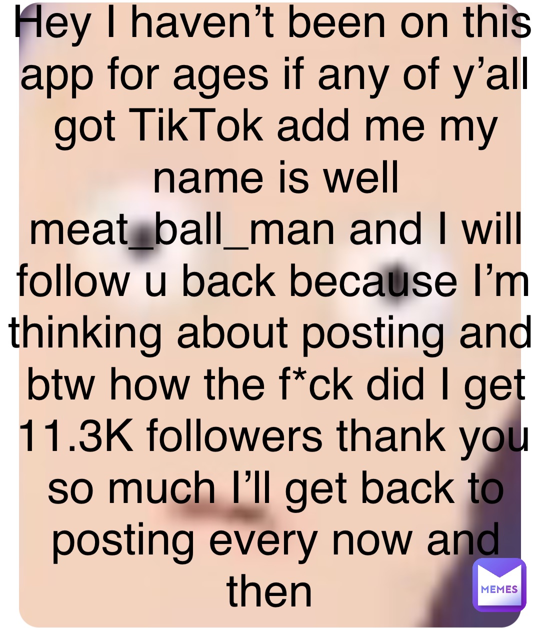 Hey I haven’t been on this app for ages if any of y’all got TikTok add me my name is well meat_ball_man and I will follow u back because I’m thinking about posting and btw how the f*ck did I get 11.3K followers thank you so much I’ll get back to posting every now and then