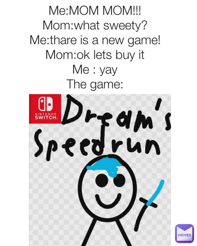 Me:MOM MOM!!!
Mom:what sweety?
Me:thare is a new game!
Mom:ok lets buy it
Me : yay
The game: