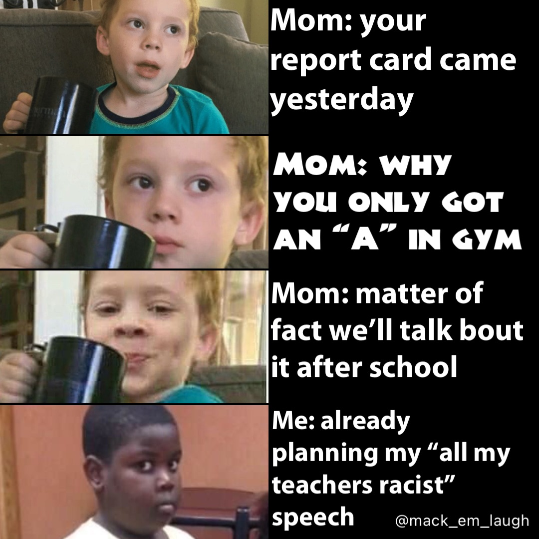 Mom: your report card came yesterday Mom: why you only got an “A” in gym Mom: matter of fact we’ll talk bout it after school Me: already planning my “all my teachers racist” speech