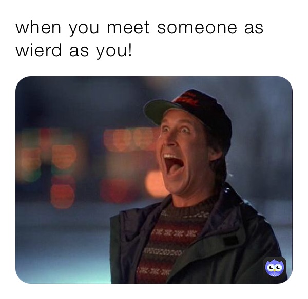 when you meet someone as wierd as you!