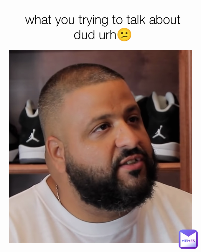what you trying to talk about dud urh😕