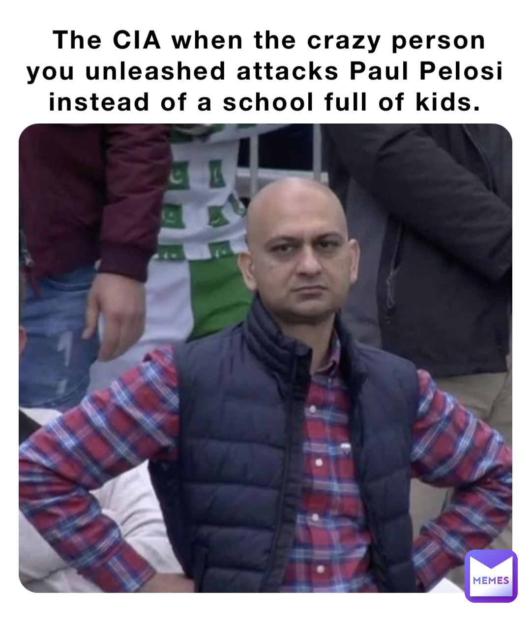 The CIA when the crazy person you unleashed attacks Paul Pelosi instead of a school full of kids.