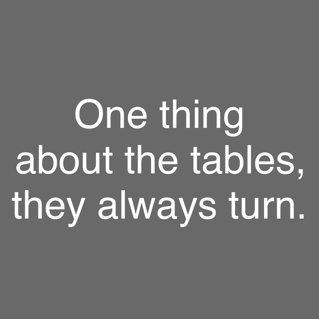 One thing
about the tables, 
they always turn.