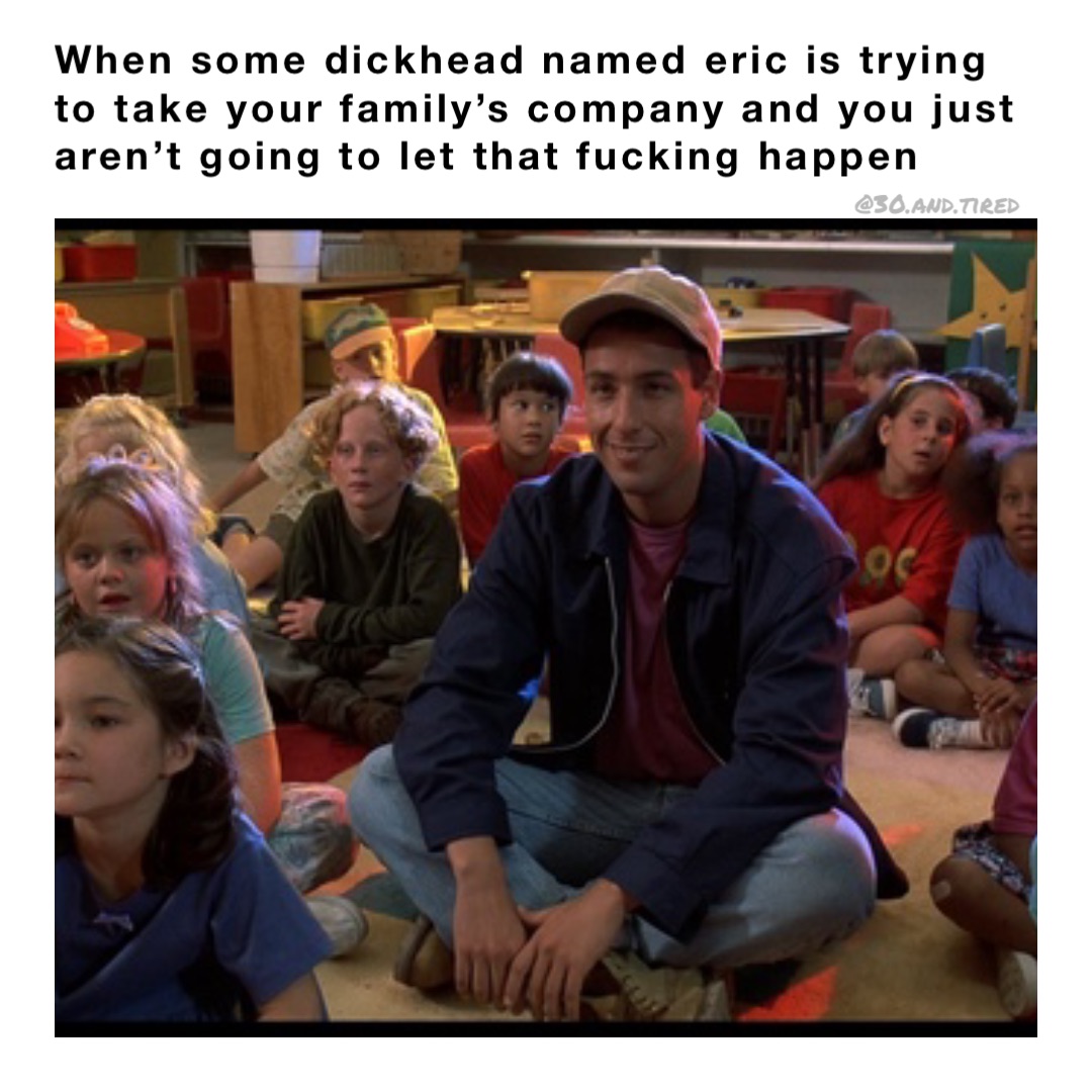 When some dickhead named Eric is trying to take your family’s company and you just aren’t going to let that fucking happen