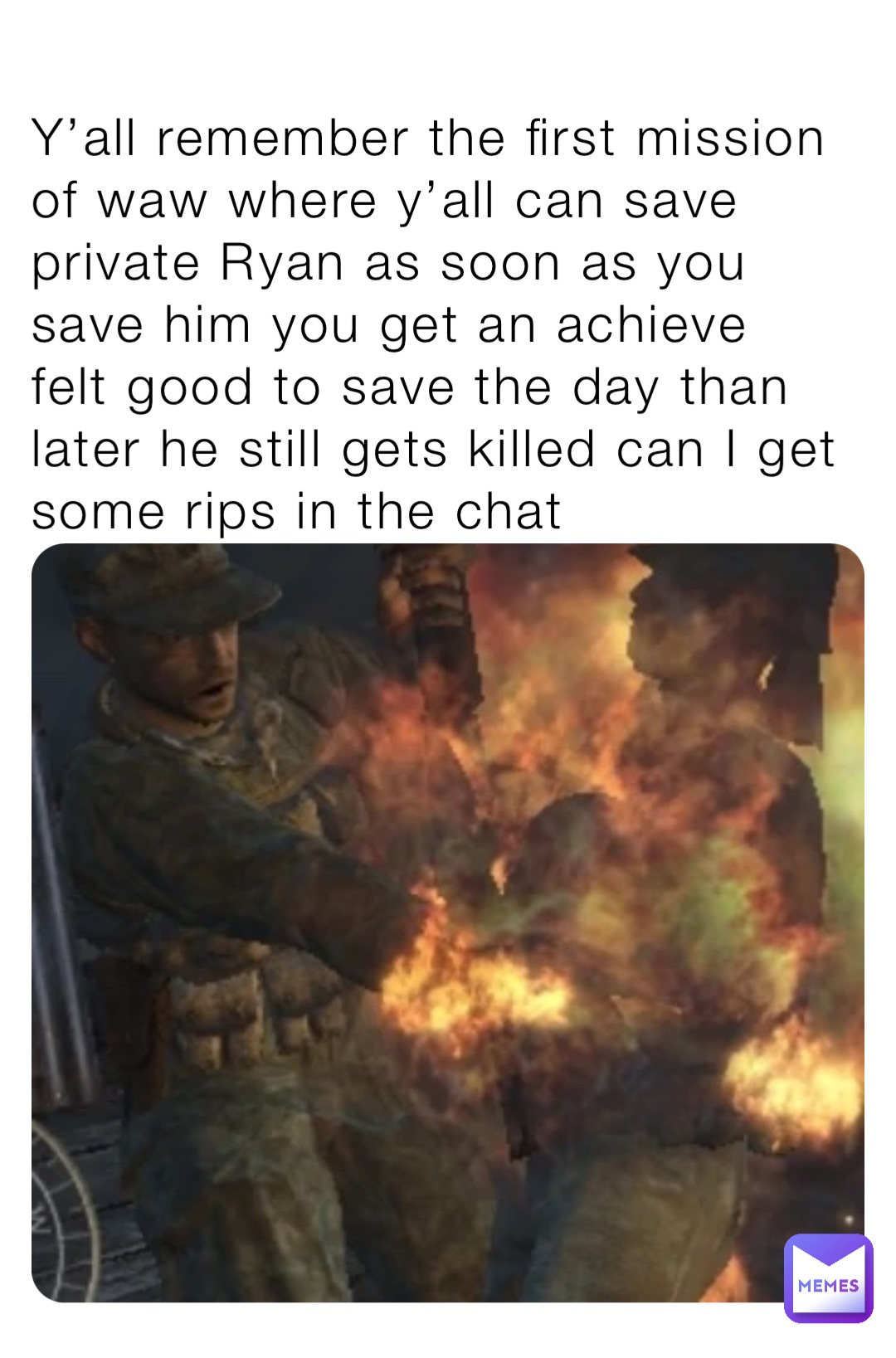 Y’all remember the first mission of waw where y’all can save private Ryan as soon as you save him you get an achieve felt good to save the day than later he still gets killed can I get some rips in the chat