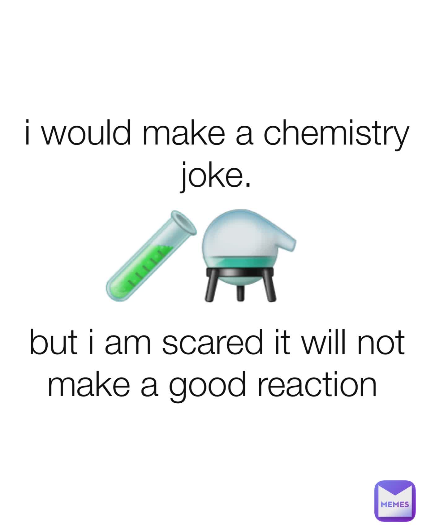 i would make a chemistry joke.



but i am scared it will not make a good reaction  🧪⚗