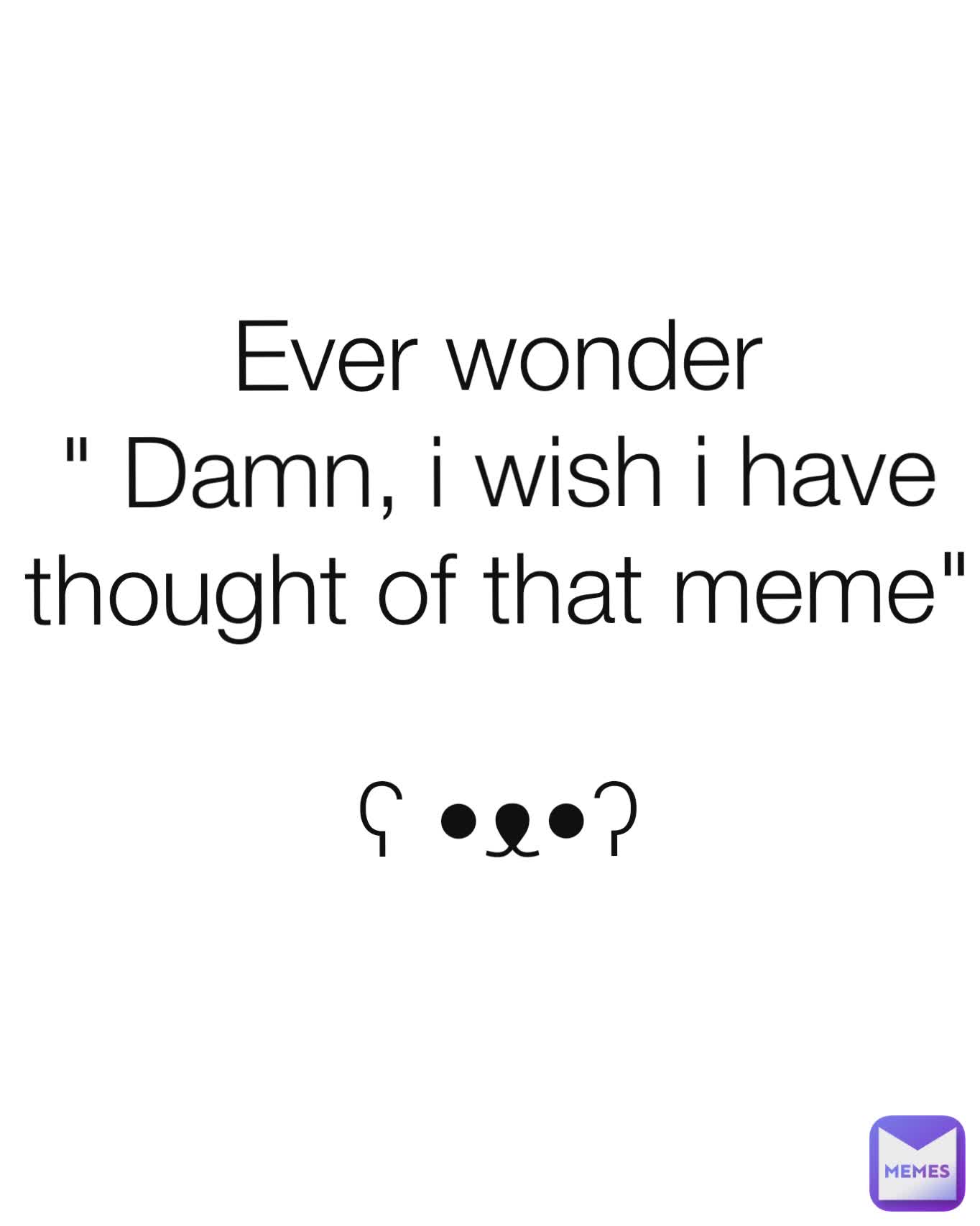 Ever wonder
" Damn, i wish i have thought of that meme"

ʕ •ᴥ•ʔ
