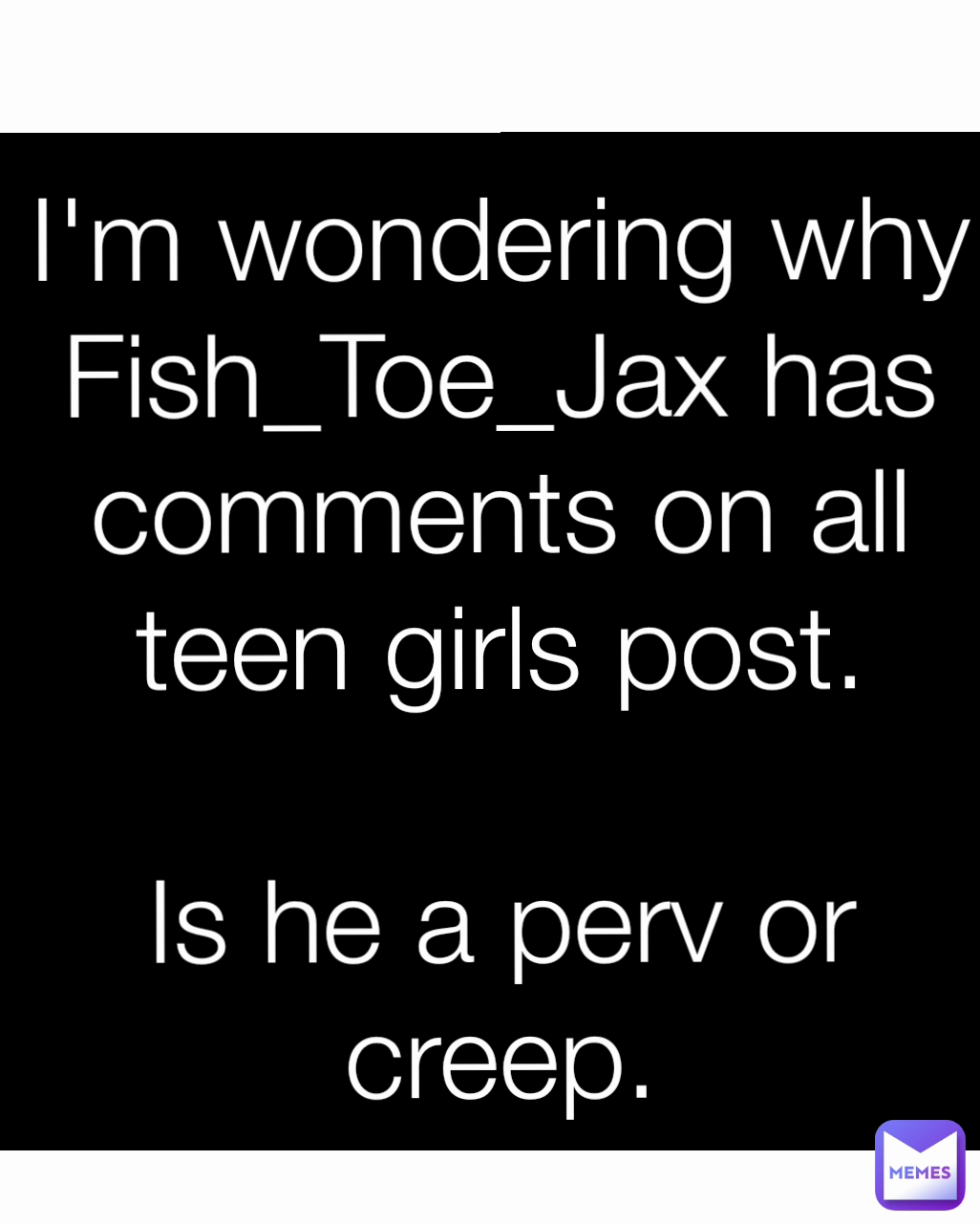 I'm wondering why Fish_Toe_Jax has comments on all teen girls post.

Is he a perv or creep.