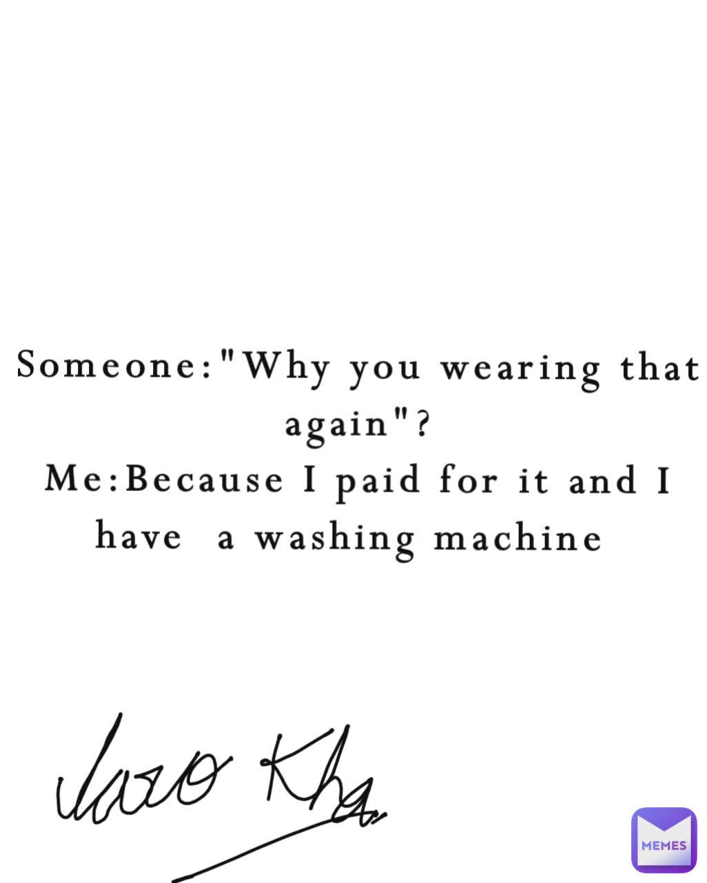 Someone:"Why you wearing that again"?
Me:Because I paid for it and I have  a washing machine 