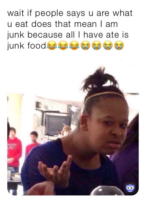 wait if people says u are what u eat does that mean I am junk because all I have ate is junk food😂😂😂😭😭😭😭