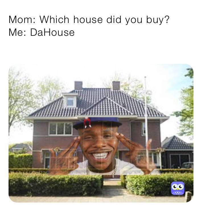 Mom: Which house did you buy?
Me: DaHouse
