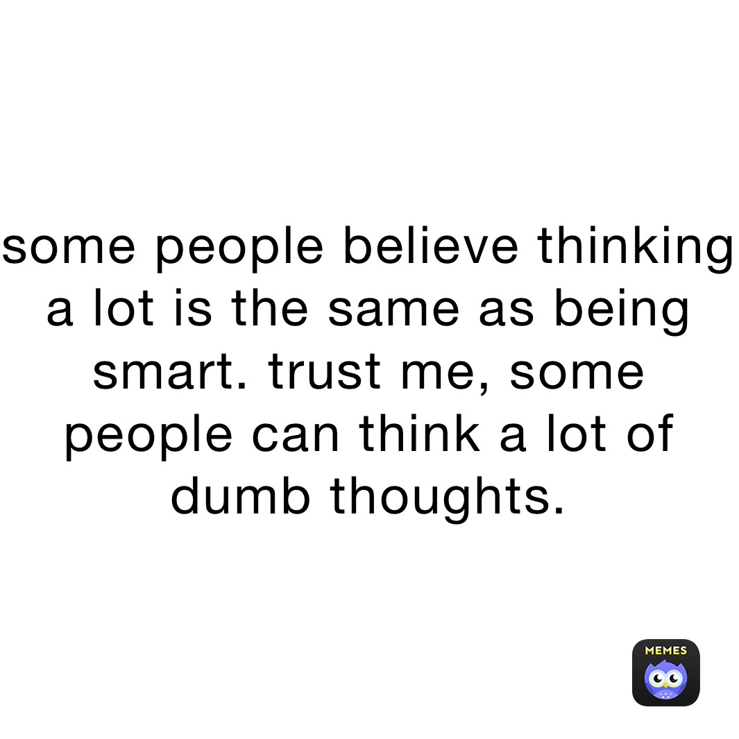 some people believe thinking a lot is the same as being smart. trust me, some people can think a lot of dumb thoughts. 