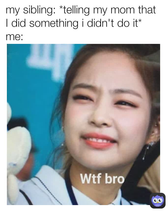 my sibling: *telling my mom that I did something i didn't do it* 
me:                                  