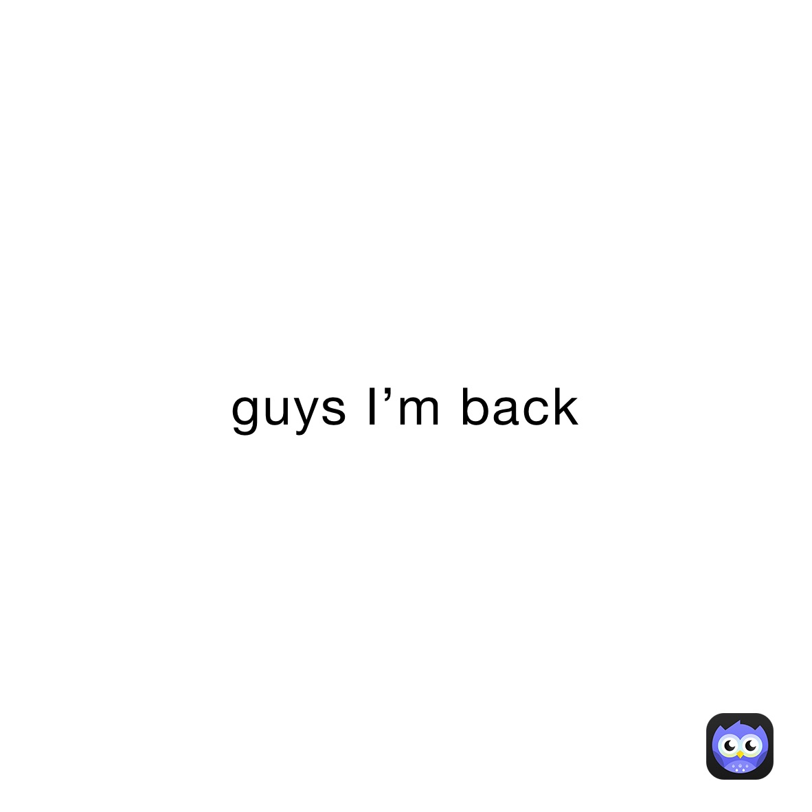 guys I’m back