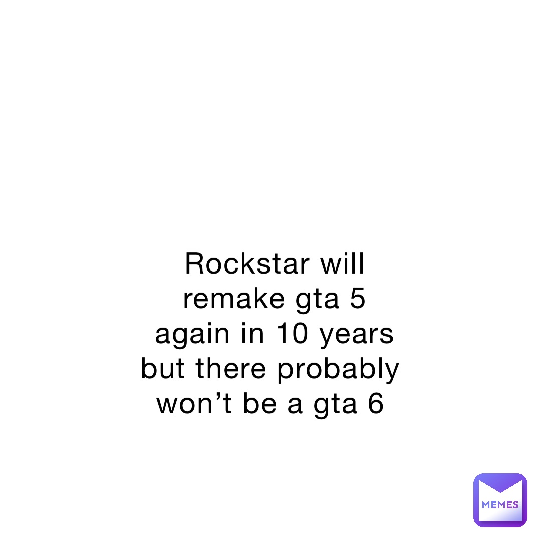 Rockstar will remake gta 5 again in 10 years but there probably won’t be a gta 6