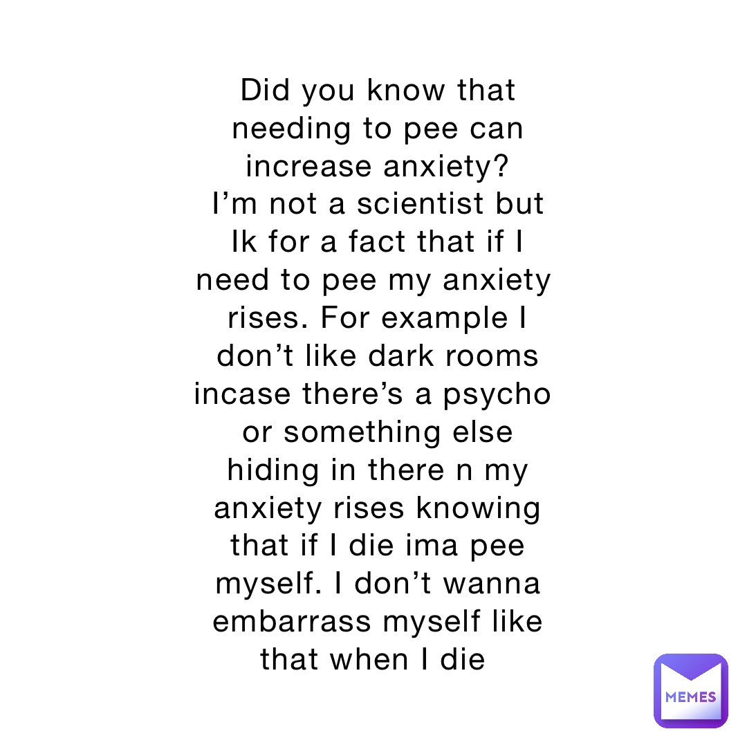 Did you know that needing to pee can increase anxiety? 
I’m not a scientist but Ik for a fact that if I need to pee my anxiety rises. For example I don’t like dark rooms incase there’s a psycho or something else hiding in there n my anxiety rises knowing that if I die ima pee myself. I don’t wanna embarrass myself like that when I die