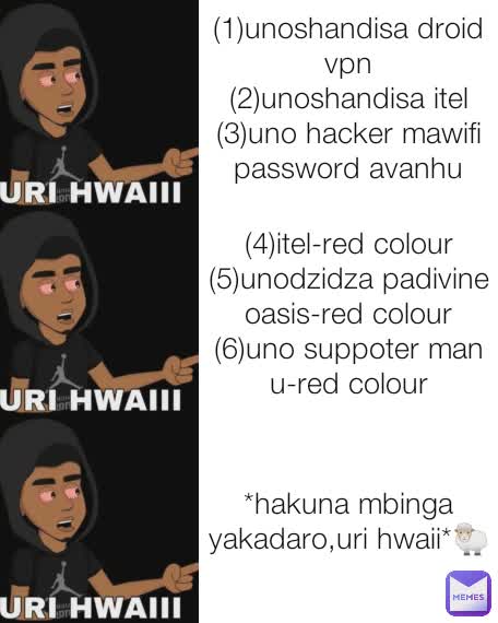 (1)unoshandisa droid vpn
(2)unoshandisa itel
(3)uno hacker mawifi password avanhu
 (4)itel-red colour
(5)unodzidza padivine oasis-red colour
(6)uno suppoter man u-red colour *hakuna mbinga yakadaro,uri hwaii*🐑