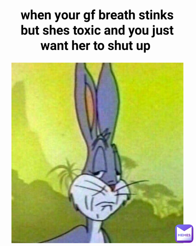 when your gf breath stinks but shes toxic and you just want her to shut up 
