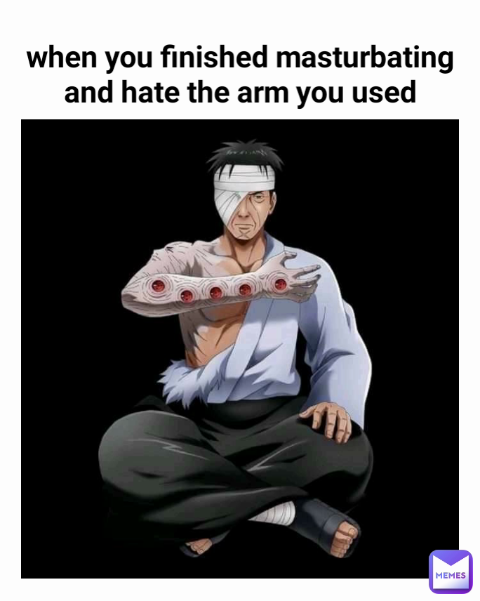 when you finished masturbating 
and hate the arm you used 